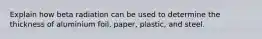 Explain how beta radiation can be used to determine the thickness of aluminium foil, paper, plastic, and steel.