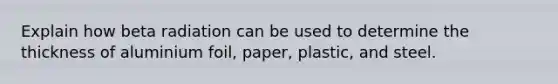 Explain how beta radiation can be used to determine the thickness of aluminium foil, paper, plastic, and steel.