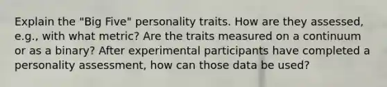 Explain the "Big Five" personality traits. How are they assessed, e.g., with what metric? Are the traits measured on a continuum or as a binary? After experimental participants have completed a personality assessment, how can those data be used?