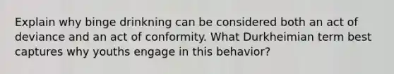Explain why binge drinkning can be considered both an act of deviance and an act of conformity. What Durkheimian term best captures why youths engage in this behavior?