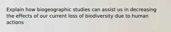 Explain how biogeographic studies can assist us in decreasing the effects of our current loss of biodiversity due to human actions