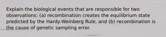 Explain the biological events that are responsible for two observations: (a) recombination creates the equilibrium state predicted by the Hardy-Weinberg Rule, and (b) recombination is the cause of genetic sampling error.