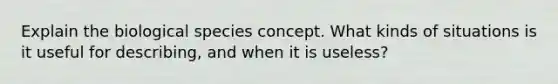 Explain the biological species concept. What kinds of situations is it useful for describing, and when it is useless?