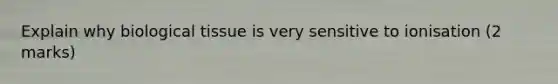Explain why biological tissue is very sensitive to ionisation (2 marks)