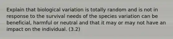 Explain that biological variation is totally random and is not in response to the survival needs of the species variation can be beneficial, harmful or neutral and that it may or may not have an impact on the individual. (3.2)