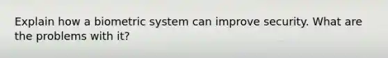 Explain how a biometric system can improve security. What are the problems with it?