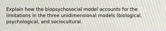 Explain how the biopsychosocial model accounts for the limitations in the three unidimensional models (biological, psychological, and sociocultural.