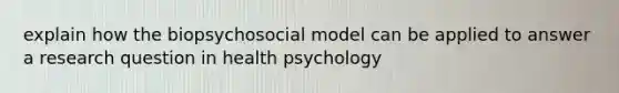 explain how the biopsychosocial model can be applied to answer a research question in health psychology