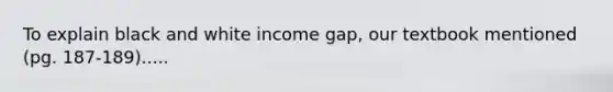 To explain black and white income gap, our textbook mentioned (pg. 187-189).....