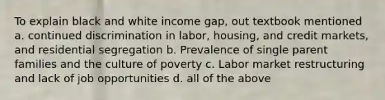 To explain black and white income gap, out textbook mentioned a. continued discrimination in labor, housing, and credit markets, and residential segregation b. Prevalence of single parent families and the culture of poverty c. Labor market restructuring and lack of job opportunities d. all of the above