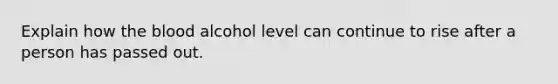 Explain how the blood alcohol level can continue to rise after a person has passed out.