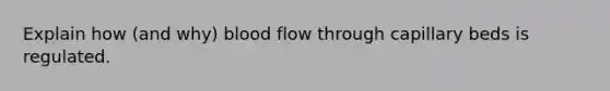 Explain how (and why) blood flow through capillary beds is regulated.