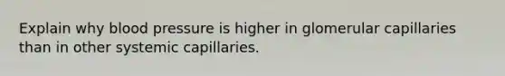 Explain why blood pressure is higher in glomerular capillaries than in other systemic capillaries.