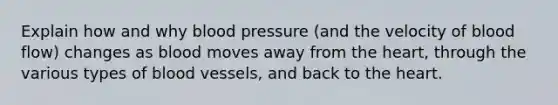 Explain how and why blood pressure (and the velocity of blood flow) changes as blood moves away from <a href='https://www.questionai.com/knowledge/kya8ocqc6o-the-heart' class='anchor-knowledge'>the heart</a>, through the various types of blood vessels, and back to the heart.