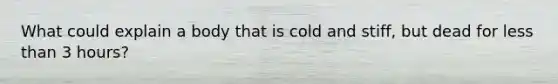 What could explain a body that is cold and stiff, but dead for less than 3 hours?