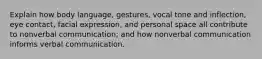 Explain how body language, gestures, vocal tone and inflection, eye contact, facial expression, and personal space all contribute to nonverbal communication; and how nonverbal communication informs verbal communication.