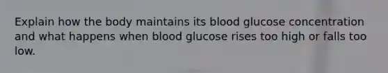 Explain how the body maintains its blood glucose concentration and what happens when blood glucose rises too high or falls too low.