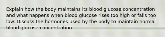 Explain how the body maintains its blood glucose concentration and what happens when blood glucose rises too high or falls too low. Discuss the hormones used by the body to maintain normal blood glucose concentration.