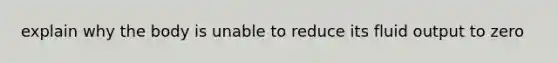 explain why the body is unable to reduce its fluid output to zero