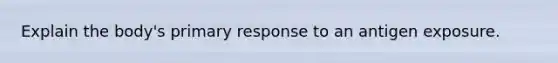 Explain the body's primary response to an antigen exposure.