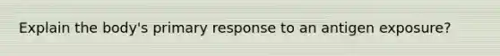 Explain the body's primary response to an antigen exposure?