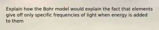 Explain how the Bohr model would explain the fact that elements give off only specific frequencies of light when energy is added to them