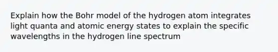 Explain how the Bohr model of the hydrogen atom integrates light quanta and atomic energy states to explain the specific wavelengths in the hydrogen line spectrum