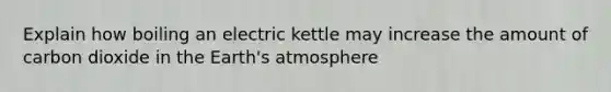 Explain how boiling an electric kettle may increase the amount of carbon dioxide in the Earth's atmosphere