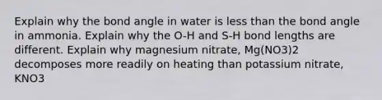 Explain why the bond angle in water is less than the bond angle in ammonia. Explain why the O-H and S-H bond lengths are different. Explain why magnesium nitrate, Mg(NO3)2 decomposes more readily on heating than potassium nitrate, KNO3