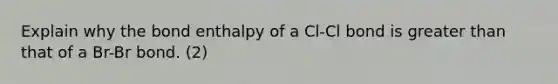 Explain why the bond enthalpy of a Cl-Cl bond is greater than that of a Br-Br bond. (2)