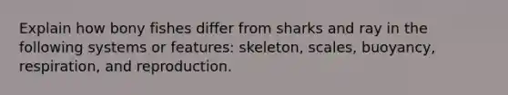 Explain how bony fishes differ from sharks and ray in the following systems or features: skeleton, scales, buoyancy, respiration, and reproduction.