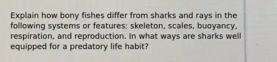 Explain how bony fishes differ from sharks and rays in the following systems or features: skeleton, scales, buoyancy, respiration, and reproduction. In what ways are sharks well equipped for a predatory life habit?