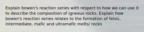 Explain bowen's reaction series with respect to how we can use it to describe the composition of igneous rocks. Explain how bowen's reaction series relates to the formation of felsic, intermediate, mafic and ultramafic melts/ rocks