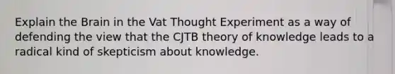 Explain the Brain in the Vat Thought Experiment as a way of defending the view that the CJTB theory of knowledge leads to a radical kind of skepticism about knowledge.