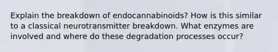 Explain the breakdown of endocannabinoids? How is this similar to a classical neurotransmitter breakdown. What enzymes are involved and where do these degradation processes occur?