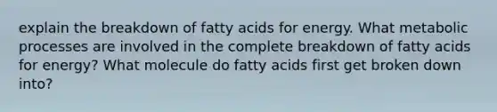 explain the breakdown of fatty acids for energy. What metabolic processes are involved in the complete breakdown of fatty acids for energy? What molecule do fatty acids first get broken down into?