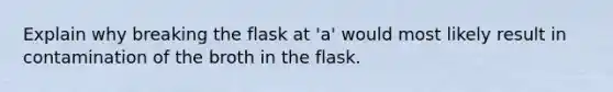 Explain why breaking the flask at 'a' would most likely result in contamination of the broth in the flask.