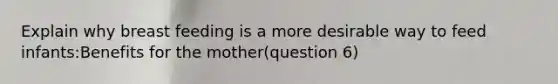 Explain why breast feeding is a more desirable way to feed infants:Benefits for the mother(question 6)