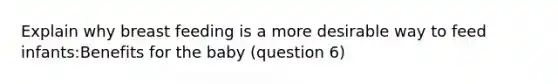 Explain why breast feeding is a more desirable way to feed infants:Benefits for the baby (question 6)