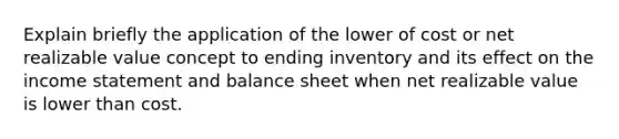 Explain briefly the application of the lower of cost or net realizable value concept to ending inventory and its effect on the income statement and balance sheet when net realizable value is lower than cost.