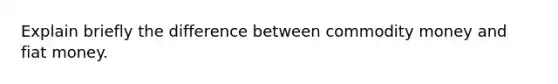 Explain briefly the difference between commodity money and fiat money.