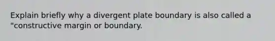 Explain briefly why a divergent plate boundary is also called a "constructive margin or boundary.