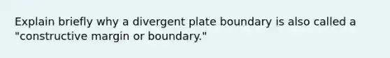 Explain briefly why a divergent plate boundary is also called a "constructive margin or boundary."