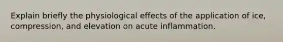 Explain briefly the physiological effects of the application of ice, compression, and elevation on acute inflammation.