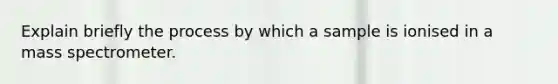 Explain briefly the process by which a sample is ionised in a mass spectrometer.