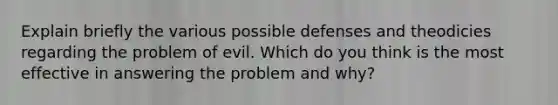 Explain briefly the various possible defenses and theodicies regarding the problem of evil. Which do you think is the most effective in answering the problem and why?