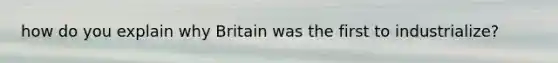 how do you explain why Britain was the first to industrialize?