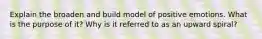 Explain the broaden and build model of positive emotions. What is the purpose of it? Why is it referred to as an upward spiral?