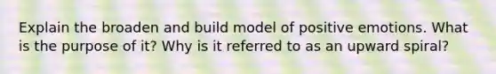 Explain the broaden and build model of positive emotions. What is the purpose of it? Why is it referred to as an upward spiral?