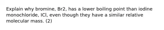 Explain why bromine, Br2, has a lower boiling point than iodine monochloride, ICl, even though they have a similar relative molecular mass. (2)